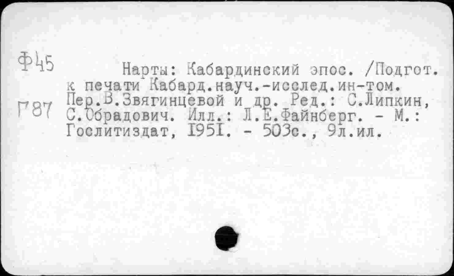 ﻿Нарты: Кабардинский эпос. /Поцгот. к печати*Кабард.науч.-исслед.ин-том. Пер.В.Звягинцевой и др. Ред. : С.Липкин, :	С.ибрадович. Илл.: Л.Е.Файнберг. - М.:
Гослитиздат, 1951. - 503с., 9л.ил.